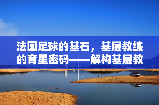 法国足球的基石，基层教练的育星密码——解构基层教练如何塑造法国足球的黄金一代与未来