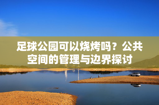 足球公园可以烧烤吗？公共空间的管理与边界探讨