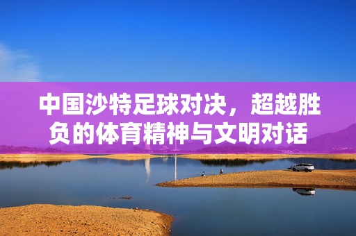 中国沙特足球对决，超越胜负的体育精神与文明对话