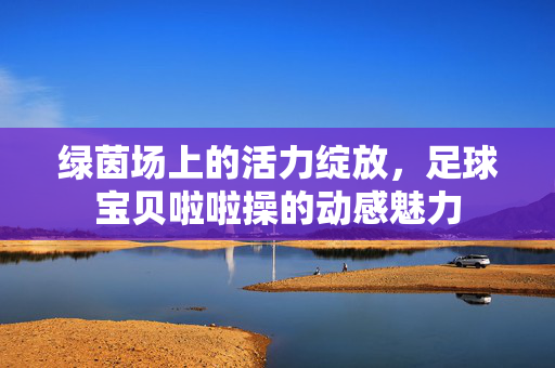 绿茵场上的活力绽放，足球宝贝啦啦操的动感魅力