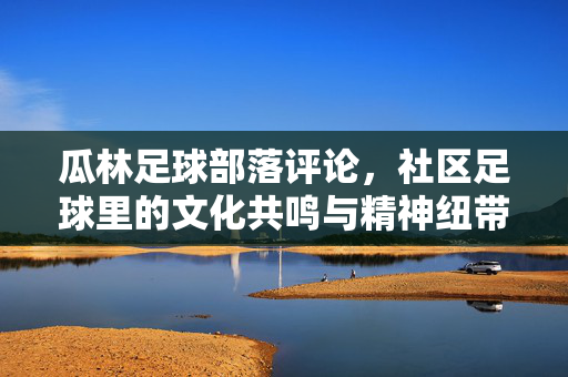 瓜林足球部落评论，社区足球里的文化共鸣与精神纽带