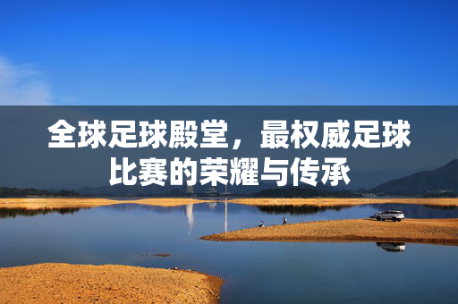 全球足球殿堂，最权威足球比赛的荣耀与传承