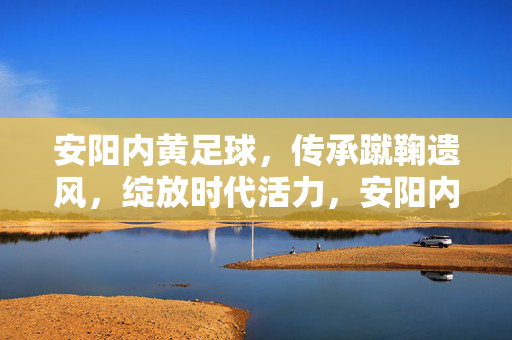 安阳内黄足球，传承蹴鞠遗风，绽放时代活力，安阳内黄足球，传承蹴鞠遗风，绽放时代活力