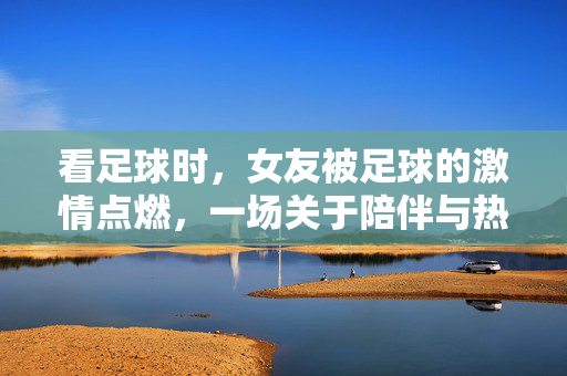 看足球时，女友被足球的激情点燃，一场关于陪伴与热爱的温馨日常