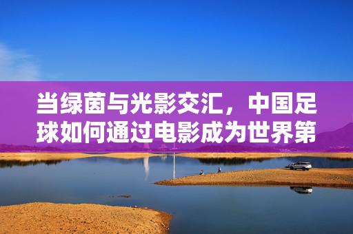 当绿茵与光影交汇，中国足球如何通过电影成为世界第一的文化符号？