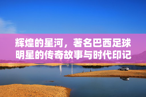 辉煌的星河，著名巴西足球明星的传奇故事与时代印记，辉煌的星河，著名巴西足球明星的传奇故事与时代印记
