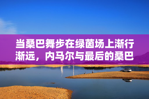 当桑巴舞步在绿茵场上渐行渐远，内马尔与最后的桑巴足球，当桑巴舞步渐行渐远，内马尔与最后的桑巴足球