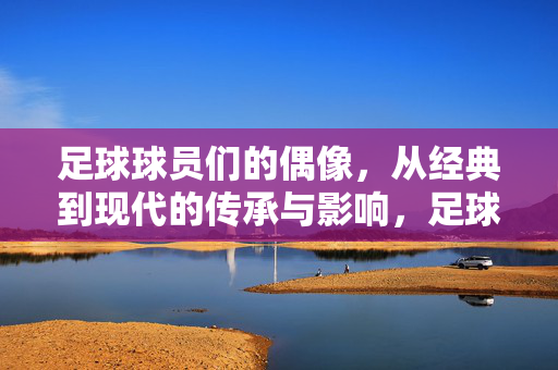 足球球员们的偶像，从经典到现代的传承与影响，足球球员们的偶像，从经典到现代的传承与影响