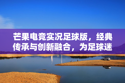 芒果电竞实况足球版，经典传承与创新融合，为足球迷打造沉浸式竞技体验，芒果电竞实况足球版，经典传承与创新融合，为足球迷打造沉浸式竞技体验