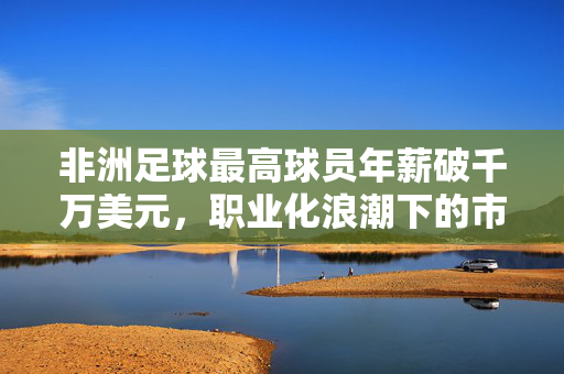 非洲足球最高球员年薪破千万美元，职业化浪潮下的市场新标杆，非洲足球最高球员年薪破千万美元，职业化浪潮下的市场新标杆