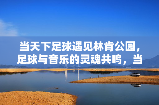 当天下足球遇见林肯公园，足球与音乐的灵魂共鸣，当天下足球遇见林肯公园，足球与音乐的灵魂共鸣