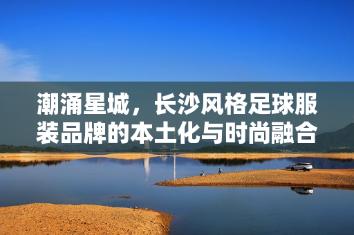 潮涌星城，长沙风格足球服装品牌的本土化与时尚融合，潮涌星城，长沙风格足球服装品牌的本土化与时尚融合
