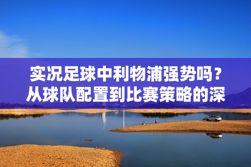 实况足球中利物浦强势吗？从球队配置到比赛策略的深度解析，实况足球中利物浦强势吗？，从球队配置到比赛策略的深度解析