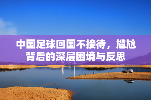 中国足球回国不接待，尴尬背后的深层困境与反思