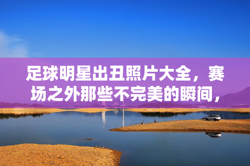 足球明星出丑照片大全，赛场之外那些不完美的瞬间，笑料百出却更显真实，足球明星赛场之外的不完美瞬间，出丑照片大全，笑料百出却更显真实