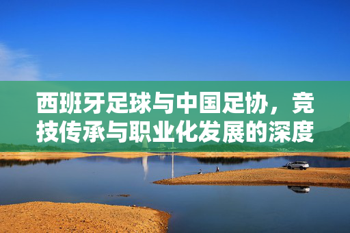 西班牙足球与中国足协，竞技传承与职业化发展的深度合作探索，西班牙足球与中国足协，竞技传承与职业化发展的深度合作探索