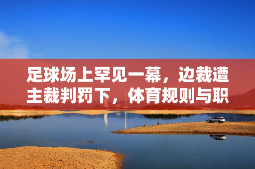 足球场上罕见一幕，边裁遭主裁判罚下，体育规则与职业素养的拷问
