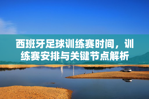 西班牙足球训练赛时间，训练赛安排与关键节点解析