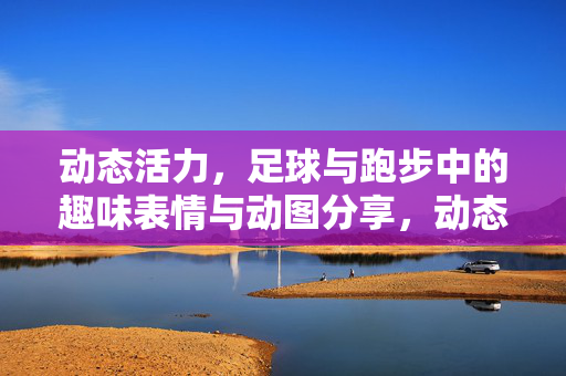 动态活力，足球与跑步中的趣味表情与动图分享，动态活力，足球与跑步中的趣味表情与动图分享