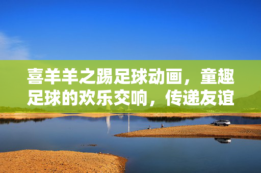喜羊羊之踢足球动画，童趣足球的欢乐交响，传递友谊与拼搏的童真力量
