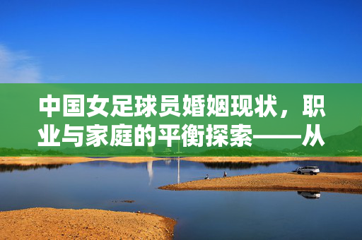 中国女足球员婚姻现状，职业与家庭的平衡探索——从个体选择到社会认知的变迁