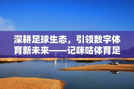 深耕足球生态，引领数字体育新未来——记咪咕体育足球部总裁的产业使命与战略布局