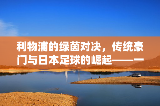 利物浦的绿茵对决，传统豪门与日本足球的崛起——一场跨越文化与技战术的精彩交锋，利物浦的绿茵对决，传统豪门与日本足球的崛起——一场跨越文化与技战术的精彩交锋