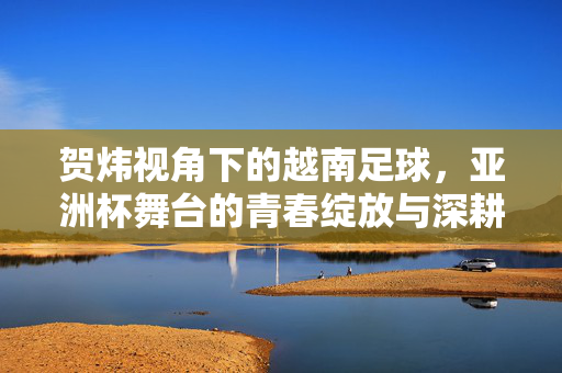 贺炜视角下的越南足球，亚洲杯舞台的青春绽放与深耕热爱的故事