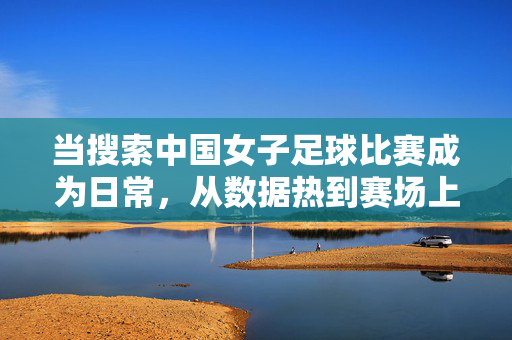 当搜索中国女子足球比赛成为日常，从数据热到赛场上的希望之光