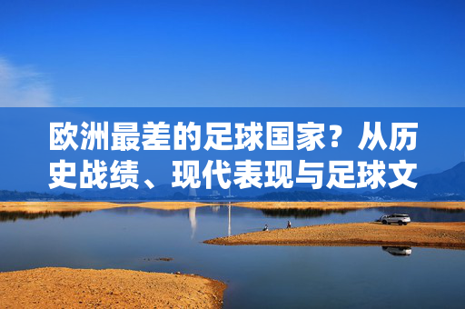 欧洲最差的足球国家？从历史战绩、现代表现与足球文化维度剖析，欧洲最差的足球国家？从历史战绩、现代表现与足球文化维度深度剖析