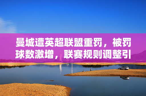 曼城遭英超联盟重罚，被罚球数激增，联赛规则调整引发争议与反思