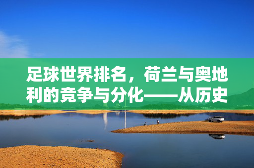 足球世界排名，荷兰与奥地利的竞争与分化——从历史战绩到当下态势的深度解析