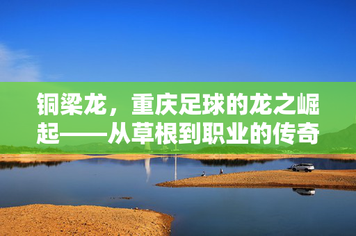 铜梁龙，重庆足球的龙之崛起——从草根到职业的传奇之路，铜梁龙，重庆足球的龙之崛起——从草根到职业的传奇之路