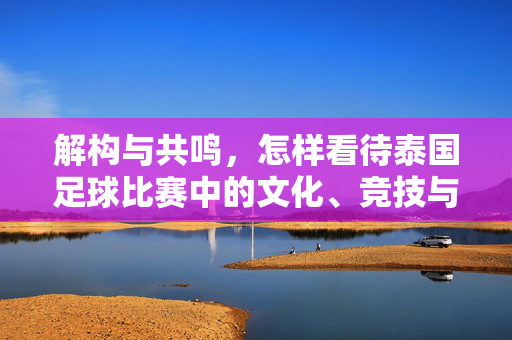 解构与共鸣，怎样看待泰国足球比赛中的文化、竞技与情感联结