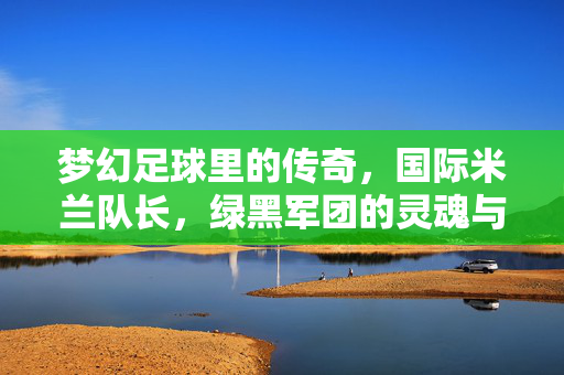 梦幻足球里的传奇，国际米兰队长，绿黑军团的灵魂与荣耀，梦幻足球里的传奇，国际米兰队长，绿黑军团的灵魂与荣耀