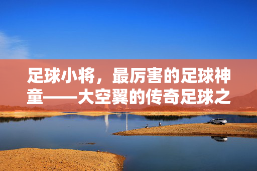 足球小将，最厉害的足球神童——大空翼的传奇足球之路，足球小将，最厉害的足球神童——大空翼的传奇足球之路