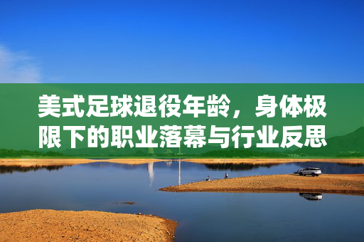 美式足球退役年龄,身体极限下的职业落幕与行业反思