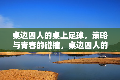 桌边四人的桌上足球，策略与青春的碰撞，桌边四人的桌上足球，策略与青春的碰撞