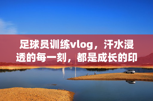 足球员训练vlog，汗水浸透的每一刻，都是成长的印记，足球员训练vlog，汗水浸透的每一刻，都是成长的印记