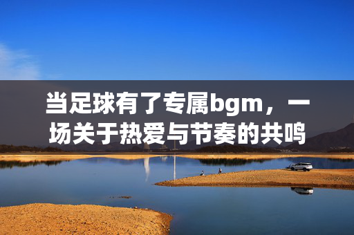 当足球有了专属bgm,一场关于热爱与节奏的共鸣