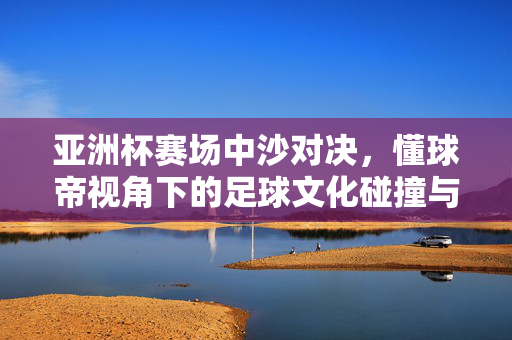 亚洲杯赛场中沙对决，懂球帝视角下的足球文化碰撞与竞技魅力