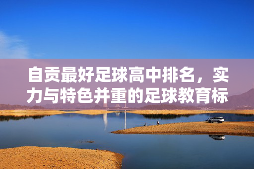 自贡最好足球高中排名，实力与特色并重的足球教育标杆