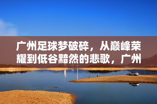 广州足球梦破碎，从巅峰荣耀到低谷黯然的悲歌，广州足球梦破碎，从巅峰荣耀到低谷黯然的悲歌