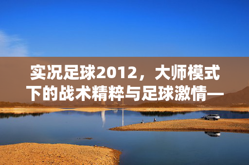 实况足球2012，大师模式下的战术精粹与足球激情——经典游戏中的细腻演绎与重温体验