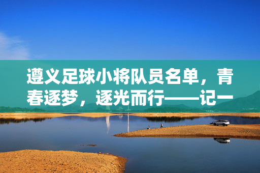 遵义足球小将队员名单，青春逐梦，逐光而行——记一支逐梦绿茵的少年队伍