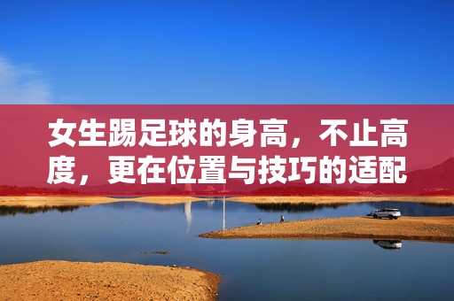 女生踢足球的身高，不止高度，更在位置与技巧的适配