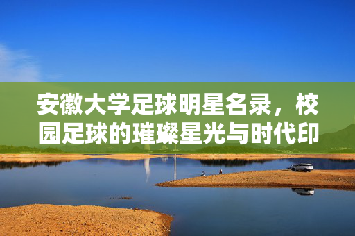 安徽大学足球明星名录，校园足球的璀璨星光与时代印记