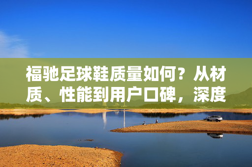 福驰足球鞋质量如何？从材质、性能到用户口碑，深度解析这款足球鞋的优缺点
