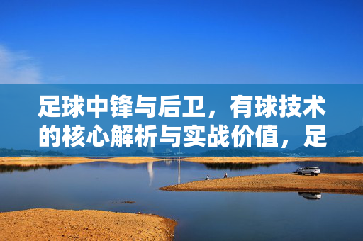 足球中锋与后卫，有球技术的核心解析与实战价值，足球中锋与后卫有球技术，核心解析与实战价值