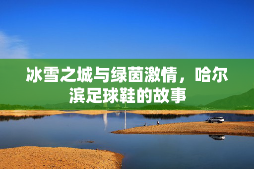 冰雪之城与绿茵激情，哈尔滨足球鞋的故事